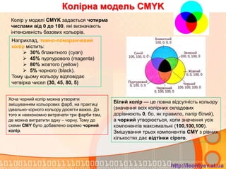 Колірна модель CMYK
 Колір у моделі CMYK задається чотирма
 числами від 0 до 100, які визначають
 інтенсивність базових кольорів.
 Наприклад, темно-помаранчевий
 колір містить:
       30% блакитного (cyan)
       45% пурпурового (magenta)
       80% жовтого (yellow)
       5% чорного (black).
 Тому цьому кольору відповідає
 четвірка чисел (30, 45, 80, 5)


Хоча чорний колір можна утворити
змішуванням кольорових фарб, на практиці
                                             Білий колір — це повна відсутність кольору
ідеально чорного кольору досягти важко. До   (значення всіх колірних складових
того ж неекономно витрачати три фарби там,   дорівнюють 0, бо, як правило, папір білий),
де можна витратити одну – чорну. Тому до     а чорний утворюється, коли значення усіх
схеми CMY було добавлено окремо чорний       компонентів максимальні (100,100,100).
колір.                                       Змішування трьох компонентів CMY з рівних
                                             кількостях дає відтінки сірого.




                                                                    http://leontyev.at.ua
 