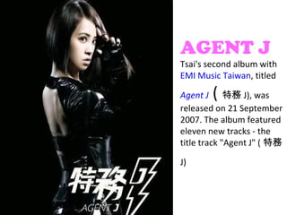 AGENT J
Tsai's second album with
EMI Music Taiwan, titled

        (
Agent J 特務 J), was
released on 21 September
2007. The album featured
eleven new tracks - the
title track "Agent J" ( 特務

J)
 