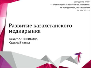 Развитие казахстанского
медиарынка
Заседание КИПР
«Телевизионный контент в Казахстане:
не конкурентен, но способен»
28 мая 2013 г.
Бахыт АЛЬПЕИСОВА
Седьмой канал
 