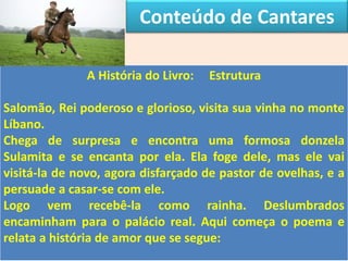 Conteúdo de Cantares
A História do Livro: Estrutura
Salomão, Rei poderoso e glorioso, visita sua vinha no monte
Líbano.
Chega de surpresa e encontra uma formosa donzela
Sulamita e se encanta por ela. Ela foge dele, mas ele vai
visitá-la de novo, agora disfarçado de pastor de ovelhas, e a
persuade a casar-se com ele.
Logo vem recebê-la como rainha. Deslumbrados
encaminham para o palácio real. Aqui começa o poema e
relata a história de amor que se segue:
 