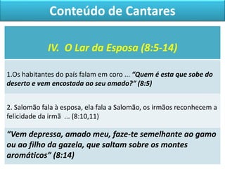 IV. O Lar da Esposa (8:5-14)
1.Os habitantes do país falam em coro ... “Quem é esta que sobe do
deserto e vem encostada ao seu amado?” (8:5)
2. Salomão fala à esposa, ela fala a Salomão, os irmãos reconhecem a
felicidade da irmã ... (8:10,11)
“Vem depressa, amado meu, faze-te semelhante ao gamo
ou ao filho da gazela, que saltam sobre os montes
aromáticos” (8:14)
Conteúdo de Cantares
 