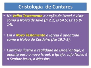 Cristologia de Cantares
• No Velho Testamento a nação de Israel é vista
como a Noiva de Javé (Jr 2.2; Is 54.5; Ez 16.8-
14).
• Em o Novo Testamento a Igreja é apontada
como a Noiva do Cordeiro (Ap 19.7-9).
• Cantares ilustra a realidade do Israel antigo, e
aponta para o novo Israel, a Igreja, cujo Noivo é
o Senhor Jesus, o Messias
 