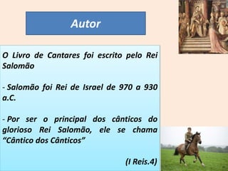 Autor
O Livro de Cantares foi escrito pelo Rei
Salomão
- Salomão foi Rei de Israel de 970 a 930
a.C.
- Por ser o principal dos cânticos do
glorioso Rei Salomão, ele se chama
“Cântico dos Cânticos”
(I Reis.4)
 