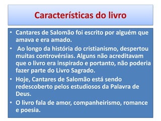 Características do livro
• Cantares de Salomão foi escrito por alguém que
amava e era amado.
• Ao longo da história do cristianismo, despertou
muitas controvérsias. Alguns não acreditavam
que o livro era inspirado e portanto, não poderia
fazer parte do Livro Sagrado.
• Hoje, Cantares de Salomão está sendo
redescoberto pelos estudiosos da Palavra de
Deus.
• O livro fala de amor, companheirismo, romance
e poesia.
 