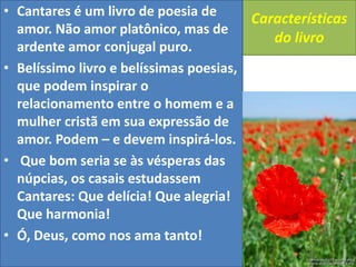 Características
do livro
• Cantares é um livro de poesia de
amor. Não amor platônico, mas de
ardente amor conjugal puro.
• Belíssimo livro e belíssimas poesias,
que podem inspirar o
relacionamento entre o homem e a
mulher cristã em sua expressão de
amor. Podem – e devem inspirá-los.
• Que bom seria se às vésperas das
núpcias, os casais estudassem
Cantares: Que delícia! Que alegria!
Que harmonia!
• Ó, Deus, como nos ama tanto!
 