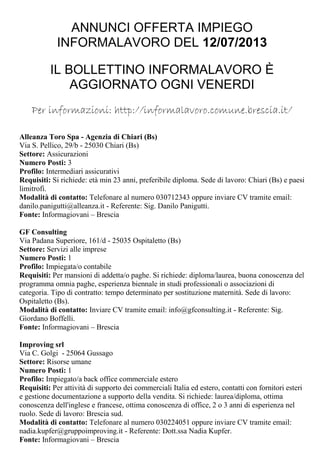 ANNUNCI OFFERTA IMPIEGO
INFORMALAVORO DEL 12/07/2013
IL BOLLETTINO INFORMALAVORO È
AGGIORNATO OGNI VENERDI
Per informazioni: http://informalavoro.comune.brescia.it/
Alleanza Toro Spa - Agenzia di Chiari (Bs)
Via S. Pellico, 29/b - 25030 Chiari (Bs)
Settore: Assicurazioni
Numero Posti: 3
Profilo: Intermediari assicurativi
Requisiti: Si richiede: età min 23 anni, preferibile diploma. Sede di lavoro: Chiari (Bs) e paesi
limitrofi.
Modalità di contatto: Telefonare al numero 030712343 oppure inviare CV tramite email:
danilo.panigutti@alleanza.it - Referente: Sig. Danilo Panigutti.
Fonte: Informagiovani – Brescia
GF Consulting
Via Padana Superiore, 161/d - 25035 Ospitaletto (Bs)
Settore: Servizi alle imprese
Numero Posti: 1
Profilo: Impiegata/o contabile
Requisiti: Per mansioni di addetta/o paghe. Si richiede: diploma/laurea, buona conoscenza del
programma omnia paghe, esperienza biennale in studi professionali o associazioni di
categoria. Tipo di contratto: tempo determinato per sostituzione maternità. Sede di lavoro:
Ospitaletto (Bs).
Modalità di contatto: Inviare CV tramite email: info@gfconsulting.it - Referente: Sig.
Giordano Boffelli.
Fonte: Informagiovani – Brescia
Improving srl
Via C. Golgi - 25064 Gussago
Settore: Risorse umane
Numero Posti: 1
Profilo: Impiegato/a back office commerciale estero
Requisiti: Per attività di supporto dei commerciali Italia ed estero, contatti con fornitori esteri
e gestione documentazione a supporto della vendita. Si richiede: laurea/diploma, ottima
conoscenza dell'inglese e francese, ottima conoscenza di office, 2 o 3 anni di esperienza nel
ruolo. Sede di lavoro: Brescia sud.
Modalità di contatto: Telefonare al numero 030224051 oppure inviare CV tramite email:
nadia.kupfer@gruppoimproving.it - Referente: Dott.ssa Nadia Kupfer.
Fonte: Informagiovani – Brescia
 