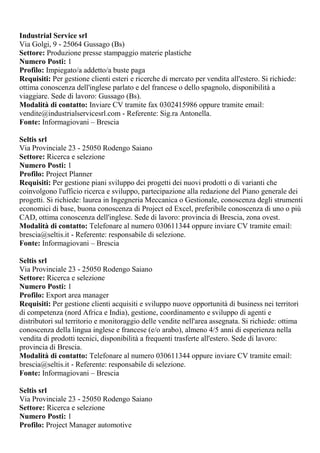 Industrial Service srl
Via Golgi, 9 - 25064 Gussago (Bs)
Settore: Produzione presse stampaggio materie plastiche
Numero Posti: 1
Profilo: Impiegato/a addetto/a buste paga
Requisiti: Per gestione clienti esteri e ricerche di mercato per vendita all'estero. Si richiede:
ottima conoscenza dell'inglese parlato e del francese o dello spagnolo, disponibilità a
viaggiare. Sede di lavoro: Gussago (Bs).
Modalità di contatto: Inviare CV tramite fax 0302415986 oppure tramite email:
vendite@industrialservicesrl.com - Referente: Sig.ra Antonella.
Fonte: Informagiovani – Brescia
Seltis srl
Via Provinciale 23 - 25050 Rodengo Saiano
Settore: Ricerca e selezione
Numero Posti: 1
Profilo: Project Planner
Requisiti: Per gestione piani sviluppo dei progetti dei nuovi prodotti o di varianti che
coinvolgono l'ufficio ricerca e sviluppo, partecipazione alla redazione del Piano generale dei
progetti. Si richiede: laurea in Ingegneria Meccanica o Gestionale, conoscenza degli strumenti
economici di base, buona conoscenza di Project ed Excel, preferibile conoscenza di uno o più
CAD, ottima conoscenza dell'inglese. Sede di lavoro: provincia di Brescia, zona ovest.
Modalità di contatto: Telefonare al numero 030611344 oppure inviare CV tramite email:
brescia@seltis.it - Referente: responsabile di selezione.
Fonte: Informagiovani – Brescia
Seltis srl
Via Provinciale 23 - 25050 Rodengo Saiano
Settore: Ricerca e selezione
Numero Posti: 1
Profilo: Export area manager
Requisiti: Per gestione clienti acquisiti e sviluppo nuove opportunità di business nei territori
di competenza (nord Africa e India), gestione, coordinamento e sviluppo di agenti e
distributori sul territorio e monitoraggio delle vendite nell'area assegnata. Si richiede: ottima
conoscenza della lingua inglese e francese (e/o arabo), almeno 4/5 anni di esperienza nella
vendita di prodotti tecnici, disponibilità a frequenti trasferte all'estero. Sede di lavoro:
provincia di Brescia.
Modalità di contatto: Telefonare al numero 030611344 oppure inviare CV tramite email:
brescia@seltis.it - Referente: responsabile di selezione.
Fonte: Informagiovani – Brescia
Seltis srl
Via Provinciale 23 - 25050 Rodengo Saiano
Settore: Ricerca e selezione
Numero Posti: 1
Profilo: Project Manager automotive
 