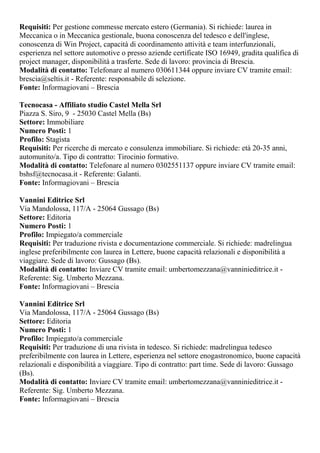 Requisiti: Per gestione commesse mercato estero (Germania). Si richiede: laurea in
Meccanica o in Meccanica gestionale, buona conoscenza del tedesco e dell'inglese,
conoscenza di Win Project, capacità di coordinamento attività e team interfunzionali,
esperienza nel settore automotive o presso aziende certificate ISO 16949, gradita qualifica di
project manager, disponibilità a trasferte. Sede di lavoro: provincia di Brescia.
Modalità di contatto: Telefonare al numero 030611344 oppure inviare CV tramite email:
brescia@seltis.it - Referente: responsabile di selezione.
Fonte: Informagiovani – Brescia
Tecnocasa - Affiliato studio Castel Mella Srl
Piazza S. Siro, 9 - 25030 Castel Mella (Bs)
Settore: Immobiliare
Numero Posti: 1
Profilo: Stagista
Requisiti: Per ricerche di mercato e consulenza immobiliare. Si richiede: età 20-35 anni,
automunito/a. Tipo di contratto: Tirocinio formativo.
Modalità di contatto: Telefonare al numero 0302551137 oppure inviare CV tramite email:
bshsf@tecnocasa.it - Referente: Galanti.
Fonte: Informagiovani – Brescia
Vannini Editrice Srl
Via Mandolossa, 117/A - 25064 Gussago (Bs)
Settore: Editoria
Numero Posti: 1
Profilo: Impiegato/a commerciale
Requisiti: Per traduzione rivista e documentazione commerciale. Si richiede: madrelingua
inglese preferibilmente con laurea in Lettere, buone capacità relazionali e disponibilità a
viaggiare. Sede di lavoro: Gussago (Bs).
Modalità di contatto: Inviare CV tramite email: umbertomezzana@vanninieditrice.it -
Referente: Sig. Umberto Mezzana.
Fonte: Informagiovani – Brescia
Vannini Editrice Srl
Via Mandolossa, 117/A - 25064 Gussago (Bs)
Settore: Editoria
Numero Posti: 1
Profilo: Impiegato/a commerciale
Requisiti: Per traduzione di una rivista in tedesco. Si richiede: madrelingua tedesco
preferibilmente con laurea in Lettere, esperienza nel settore enogastronomico, buone capacità
relazionali e disponibilità a viaggiare. Tipo di contratto: part time. Sede di lavoro: Gussago
(Bs).
Modalità di contatto: Inviare CV tramite email: umbertomezzana@vanninieditrice.it -
Referente: Sig. Umberto Mezzana.
Fonte: Informagiovani – Brescia
 