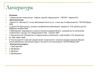 Литература
 Основная
 1.Хирургическая стоматология : учебник / ред.В.В. Афанасьев М. : ГЭОТАР – Медиа 2010
  Дополнительная
 1.Ланге Р.П., Миллер К.С. Атлас заболеваний полости рта : атлас/ ред. Л.А.Дмитриева М.: ГЭОТАР-Медиа
2008
 2. Цепов Л.М. Диагностика, лечение и профилактика заболеваний пародонта / Л.М. Цепов [и др.] М. :
МЕДпресс-информ 2008
 3.Заболевания, повреждения и опухоли челюстно-лицевой области : руководство по клинической
стоматологии / под ред. А.К. Иорданишвили СПб. : СпецЛит 2007
 4. Вязьмитина А.В. Руководство по хирургической стоматологии : учеб.пособие / А.В. Вязьмитина
 М.: ИКЦ «МарТ»2006
 5.Топольницкий О.З. Детская хирургическая стоматология и челюстно-лицевая хирургия (сборник
иллюстрированных клинических задач и тестов)/ О.З.Топольнцкий М.: ГЕОТАР-Медиа 2007
  Электронные ресурсы
  1. ИБС КрасГМУ
 2. БД МедАрт
 3. БД Ebsco
 4. БД Медицина
 