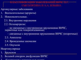 КЛАССИФИКАЦИЯ ЗАБОЛЕВАНИЙ ВНЧС П.Г.
СЫСОЛЯТИНА И А.А. ИЛЬИНА
Артикулярные заболевания
1. Воспалительные (артриты)
2. Невоспалительные.
2.1. Внутренние нарушения
2.2. Остеоартрозы:
– не связанные с внутренними нрушениями ВНЧС,
первичные или генерализованные;
– связанные с внутренними нрушениями ВНЧС (вторичные)
2.3. Анкилозы
2.4. Врожденные аномалии
2.5. Опухоли
Неартикулярные
1. Бруксизм
2. Болевой синдром дисфункции ВНЧС
 