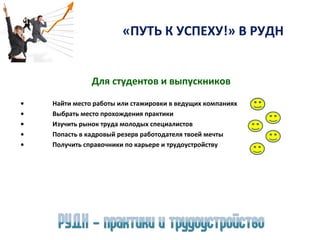«ПУТЬ К УСПЕХУ!» В РУДН
Для студентов и выпускников
•
•
•
•
•

Найти место работы или стажировки в ведущих компаниях
Выбрать место прохождения практики
Изучить рынок труда молодых специалистов
Попасть в кадровый резерв работодателя твоей мечты
Получить справочники по карьере и трудоустройству

 