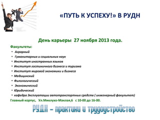 «ПУТЬ К УСПЕХУ!» В РУДН
День карьеры 27 ноября 2013 года.
Факультеты:
▪
▪
▪
▪
▪
▪
▪
▪
▪
▪

Аграрный
Гуманитарных и социальных наук
Институт иностранных языков
Институт гостиничного бизнеса и туризма
Институт мировой экономики и бизнеса
Медицинский
Филологический
Экономический
Юридический
кафедра Эксплуатации автотранспортных средств ( инженерный факультет)

Главный корпус, Ул.Миклухо-Маклая,6 с 10-00 до 16-00.

 