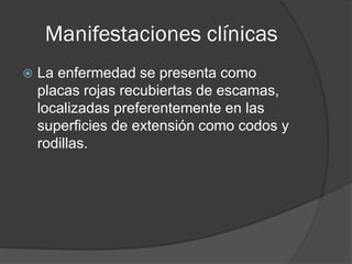 Manifestaciones clínicas


La enfermedad se presenta como
placas rojas recubiertas de escamas,
localizadas preferentemente en las
superficies de extensión como codos y
rodillas.

 