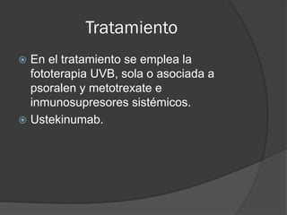 Tratamiento
En el tratamiento se emplea la
fototerapia UVB, sola o asociada a
psoralen y metotrexate e
inmunosupresores sistémicos.
 Ustekinumab.


 