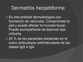 Dermatitis herpetiforme
Es otra entidad dermatológica con
formación de vesículas. Compromete la
piel y puede afectar la mucosa bucal.
Puede acompañarse de lesiones tipo
urticaria
 25 % de los pacientes presentan en el
suero anticuerpos antirreticulares de las
clases IgG e IgA.


 