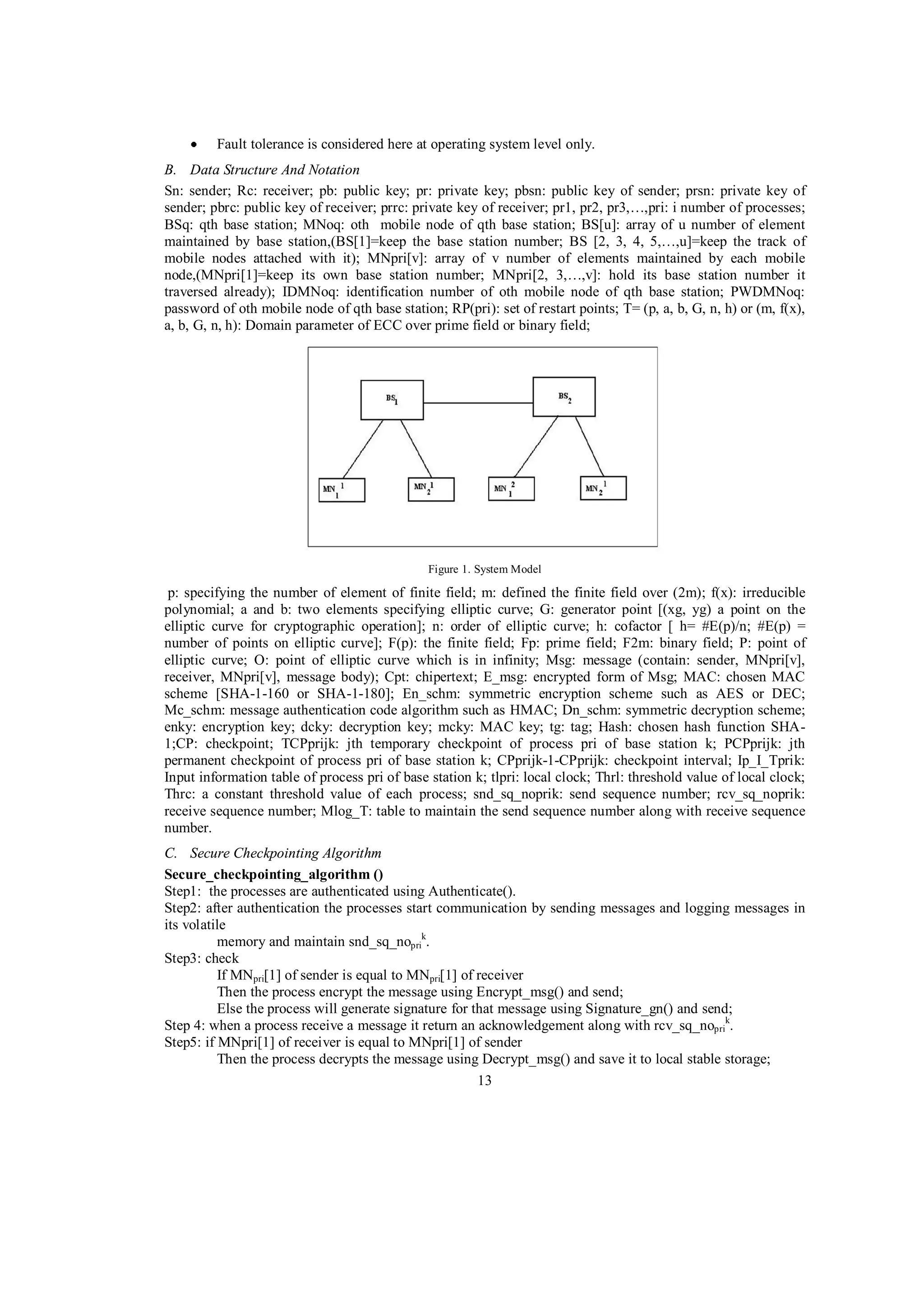 Fault tolerance is considered here at operating system level only.
B. Data Structure And Notation
Sn: sender; Rc: receiver; pb: public key; pr: private key; pbsn: public key of sender; prsn: private key of
sender; pbrc: public key of receiver; prrc: private key of receiver; pr1, pr2, pr3,…,pri: i number of processes;
BSq: qth base station; MNoq: oth mobile node of qth base station; BS[u]: array of u number of element
maintained by base station,(BS[1]=keep the base station number; BS [2, 3, 4, 5,…,u]=keep the track of
mobile nodes attached with it); MNpri[v]: array of v number of elements maintained by each mobile
node,(MNpri[1]=keep its own base station number; MNpri[2, 3,…,v]: hold its base station number it
traversed already); IDMNoq: identification number of oth mobile node of qth base station; PWDMNoq:
password of oth mobile node of qth base station; RP(pri): set of restart points; T= (p, a, b, G, n, h) or (m, f(x),
a, b, G, n, h): Domain parameter of ECC over prime field or binary field;

Figure 1. System Model

p: specifying the number of element of finite field; m: defined the finite field over (2m); f(x): irreducible
polynomial; a and b: two elements specifying elliptic curve; G: generator point [(xg, yg) a point on the
elliptic curve for cryptographic operation]; n: order of elliptic curve; h: cofactor [ h= #E(p)/n; #E(p) =
number of points on elliptic curve]; F(p): the finite field; Fp: prime field; F2m: binary field; P: point of
elliptic curve; O: point of elliptic curve which is in infinity; Msg: message (contain: sender, MNpri[v],
receiver, MNpri[v], message body); Cpt: chipertext; E_msg: encrypted form of Msg; MAC: chosen MAC
scheme [SHA-1-160 or SHA-1-180]; En_schm: symmetric encryption scheme such as AES or DEC;
Mc_schm: message authentication code algorithm such as HMAC; Dn_schm: symmetric decryption scheme;
enky: encryption key; dcky: decryption key; mcky: MAC key; tg: tag; Hash: chosen hash function SHA1;CP: checkpoint; TCPprijk: jth temporary checkpoint of process pri of base station k; PCPprijk: jth
permanent checkpoint of process pri of base station k; CPprijk-1-CPprijk: checkpoint interval; Ip_I_Tprik:
Input information table of process pri of base station k; tlpri: local clock; Thrl: threshold value of local clock;
Thrc: a constant threshold value of each process; snd_sq_noprik: send sequence number; rcv_sq_noprik:
receive sequence number; Mlog_T: table to maintain the send sequence number along with receive sequence
number.
C. Secure Checkpointing Algorithm
Secure_checkpointing_algorithm ()
Step1: the processes are authenticated using Authenticate().
Step2: after authentication the processes start communication by sending messages and logging messages in
its volatile
memory and maintain snd_sq_noprik.
Step3: check
If MNpri[1] of sender is equal to MNpri[1] of receiver
Then the process encrypt the message using Encrypt_msg() and send;
Else the process will generate signature for that message using Signature_gn() and send;
Step 4: when a process receive a message it return an acknowledgement along with rcv_sq_noprik.
Step5: if MNpri[1] of receiver is equal to MNpri[1] of sender
Then the process decrypts the message using Decrypt_msg() and save it to local stable storage;
13

 