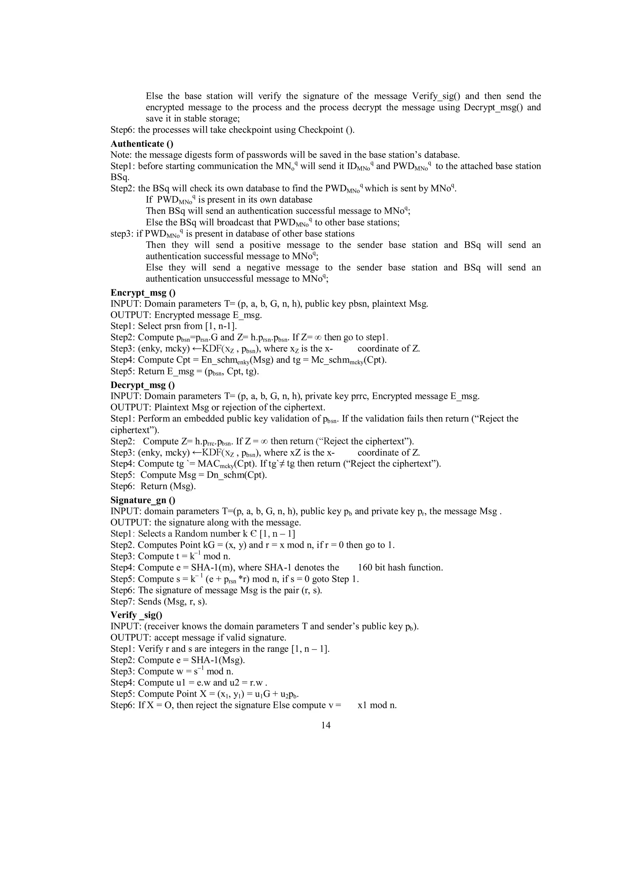 Else the base station will verify the signature of the message Verify_sig() and then send the
encrypted message to the process and the process decrypt the message using Decrypt_msg() and
save it in stable storage;
Step6: the processes will take checkpoint using Checkpoint ().
Authenticate ()
Note: the message digests form of passwords will be saved in the base station’s database.
Step1: before starting communication the MNoq will send it IDMNo q and PWDMNoq to the attached base station
BSq.
Step2: the BSq will check its own database to find the PWDMNoq which is sent by MNoq.
If PWDMNoq is present in its own database
Then BSq will send an authentication successful message to MNoq;
Else the BSq will broadcast that PWDMNoq to other base stations;
step3: if PWDMNoq is present in database of other base stations
Then they will send a positive message to the sender base station and BSq will send an
authentication successful message to MNoq;
Else they will send a negative message to the sender base station and BSq will send an
authentication unsuccessful message to MNoq;
Encrypt_msg ()
INPUT: Domain parameters T= (p, a, b, G, n, h), public key pbsn, plaintext Msg.
OUTPUT: Encrypted message E_msg.
Step1: Select prsn from [1, n-1].
Step2: Compute pbsn=prsn.G and Z= h.prsn.pbsn. If Z=
Step3: (enky, mcky)
coordinate of Z.
Z , pbsn), where xZ is the xStep4: Compute Cpt = En_schmenky(Msg) and tg = Mc_schmmcky(Cpt).
Step5: Return E_msg = (pbsn, Cpt, tg).
Decrypt_msg ()
INPUT: Domain parameters T= (p, a, b, G, n, h), private key prrc, Encrypted message E_msg.
OUTPUT: Plaintext Msg or rejection of the ciphertext.
Step1: Perform an embedded public key validation of pbsn. If the validation fails then return (“Reject the
ciphertext”).
Step2: Compute Z= h.prrc.pbsn. If Z =
the ciphertext”).
Step3: (enky, mcky)
coordinate of Z.
Z , pbsn), where xZ is the xStep4: Compute tg `= MACmcky(Cpt). If tg`
return (“Reject the ciphertext”).
Step5: Compute Msg = Dn_schm(Cpt).
Step6: Return (Msg).
Signature_gn ()
INPUT: domain parameters T=(p, a, b, G, n, h), public key pb and private key pr, the message Msg .
OUTPUT: the signature along with the message.
– 1]
Step2. Computes Point kG = (x, y) and r = x mod n, if r = 0 then go to 1.
Step3: Compute t = k–1 mod n.
Step4: Compute e = SHA-1(m), where SHA-1 denotes the
160 bit hash function.
Step5: Compute s = k– 1 (e + prsn *r) mod n, if s = 0 goto Step 1.
Step6: The signature of message Msg is the pair (r, s).
Step7: Sends (Msg, r, s).
Verify _sig()
INPUT: (receiver knows the domain parameters T and sender’s public key pb ).
OUTPUT: accept message if valid signature.
Step1: Verify r and s are integers in the range [1, n – 1].
Step2: Compute e = SHA-1(Msg).
Step3: Compute w = s–1 mod n.
Step4: Compute u1 = e.w and u2 = r.w .
Step5: Compute Point X = (x1, y1) = u1G + u2pb.
Step6: If X = O, then reject the signature Else compute v =
x1 mod n.
14

 