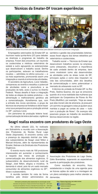 Técnicos da Emater-DF trocam experiências

Empresa promove encontros com extensionistas para debater diretrizes e promover integração

Empregados setorizados da Emater-DF se
reuniram nesta quinta-feira (27) para debater
as diretrizes e programas de trabalho da
empresa. Foram dois encontros: um reunindo
os zootecnistas e médicos veterinários da
estatal e outro agrupando os extensionistas
que desenvolvem o trabalho social. Dentre
os participantes, estavam os trabalhadores
novatos — admitidos no último concurso — e
os mais experientes, promovendo assim uma
integração e visando à sintonia das atividades.
O secretário de Agricultura, Lúcio Valadão,
compareceu ao evento e ressaltou o potencial
de atividades como a piscicultura e as
produções de leite, aves e suínos no Distrito
Federal. “Nosso desafio é fazer a integração
de todas as etapas da cadeia produtiva — da
alimentação e melhoramento genético até
a comercialização. Acreditamos que, com
a entrada dos novos servidores, o grupo de
técnicos da empresa se fortalece e deve trazer
uma nova perspectiva para a produção animal
no DF”, pontuou Lúcio.
Um panorama da produção leiteira local;
comercialização de leite e derivados; vigilância

sanitária e gestão das propriedades leiteiras:
esses foram alguns dos temas debatidos por
veterinários e zootecnistas.
Trabalho social — Técnicos da Emater que
desenvolvem trabalhos sociais na empresa,
como artesanato, discutiram a importância
de cada unidade dentro da empresa, bem
como mostraram como são desenvolvidas
as atividades junto às áreas rurais do DF,
principais ações e como elas impactam na
vida das comunidades, além dos desafios
de comercialização e como potencializar o
mercado do artesanato rural no DF.
A técnica da unidade da Emater-DF no Rio
Preto, Sedma Queiroz, diz que se emociona
quando vê a nova realidade das mulheres que
participam da Cooperativa de Flores do Rio
Preto (Multiflor), por exemplo. “Hoje as casas
que elas moram são de alvenaria, já possuem
um carrinho na garagem e elas já ajudam seus
maridos a pagar as contas de casa — tudo
com a produção de flores”. Os avanços são
possíveis graças ao trabalho de assistência
técnica desenvolvido na região.

Seagri realiza encontro com produtores do Lago Oeste
No último sábado (22), foi realizada
em Sobradinho a reunião com a Associação
dos Produtores do Núcleo Rural Lago
Oeste (Asproeste). O encontro contou com
a presença do deputado distrital Joe Valle,
dos subsecretários da Seagri José Nilton e
Manoel Antunes, além de representantes da
Emater, Sebrae e do Sindicato dos Produtores
Orgânicos.
O evento reuniu mais de 100 produtores
interessados em aumentar o conhecimento
a respeito dos meios de produção e
comercialização dos alimentos orgânicos. O
subsecretário de desenvolvimento rural da
Seagri, José Nilton, elogiou a iniciativa. “A
demanda é viável, pois há um vasto mercado
consumidor de alimentos orgânicos no DF”,
disse o subsecretário.
A reunião também foi vista de forma
benéfica pelo diretor administrativo da

Associação dos Produtores do Lago Oeste,
Célio Brandalise, superando as expectativas
quanto à participação dos produtores.
Como

resultado

do

encontro,

ficou

estabelecida a criação de uma agenda para
as futuras ações do setor e a montagem de
um plano estratégico para melhor atender as
demandas.

Informativo produzido pelas assessorias de comunicação social:
Secretaria de Agricultura e Desenvolvimento Rural (Seagri-DF) - 3051-6347
Empresa de Assistência Técnica e Extensão Rural (Emater-DF) - 3340-3002
Centrais de Abastecimento do Distrito Federal (Ceasa-DF) - 3363-1024

Siga o Sistema Agricultura nas redes sociais:
facebook.com/SeagriDF
facebook.com/ematerdistritofederal
facebook.com/ceasa-df
twitter.com/ematerdf

 