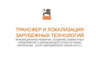 TРАНСФЕР И ЛОКАЛИЗАЦИЯ
ЗАРУБЕЖНЫХ ТЕХНОЛОГИЙ,
ИННОВАЦИОННОЕ РАЗВИТИЕ, СОЗДАНИЕ СОВМЕСТНЫХ
ПРЕДПРИЯТИЙ С ВЗАИМНЫМ ДОСТУПОМ НА РЫНКИ
ЕВРОСОЮЗА И ЕЭП (ЕВРАЗИЙСКОГО СОЮЗА 2015 Г.)
 