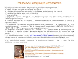 Проведение экпресс-анализа ВЭД, иннтересующих отраслей и регионов
(Пример скачать http://yadi.sk/d/wMTeBCdEGWeVd)
•Представить данные торговых взаимоотношений «Страны » и «Субъектов РФ»,
•Основных участников ВЭД (экспорт-импорт)
•Продукцию ВЭД
•Предложить тезисы программ «импортозамещения» «технологических инвестиций» и
«трансфера технологий»
•Провести презентацию потенциала внешнеэкономического сотрудничества «Страны» и
«Субъектов РФ»
•Организовать презентации внешнеэкономического потенциала, в выявленных в ходе
экспресс-анализа «Субъектах РФ», с последующей организацией «БИРЖИ КОНТАКТОВ»,
«МАТЧ МЕЙКИНГА», и др. форм встреч предпринимателей.
•В формате семинаров: Познакомить членов ДС с преимуществами перемещения не
«ТОВАРОВ», а «ТЕХНОЛОГИЙ», как модели развития инновационного сотрудничества двух
стран.
•NIE Journal Souzconsalt ( скачать http://yadi.sk/d/xWnDCWPoG3oS2) готов сделать специальный
выпуск журнала, посвященного развитию внешнеторговых взаимоотношений двух стран .
•Сеть международных экспертов, работающих в инновационных кластерах ВЭД с июля 2008 года
(Solutions for International Cooperation)
ПРЕДЛАГАЕМ СЛЕДУЮЩИЕ МЕРОПРИЯТИЯ
 
