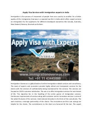 Apply Visa Services with Immigration experts in India
Immigration is the process of movement of people from one country to another for a better
quality of life. Immigration Overseas is a reputed law firm in India which offers expert services
on immigration for the applicants for different developed economies like Canada, Australia,
New Zealand, Norway, Denmark and others.
Immigration Overseas is a global leader of online immigration related services and consultancy.
The team of experts and counselors provide highly ethical and transparent services for the
clients with the strictest of confidentiality being maintained for the services. The services are
focused on 100 % customer satisfaction. The aim is to offer immigration services for enrichment
of life. The expertise lies in the handling of the entire gamut of immigration services.
Continuous improvement of services along with customer-centric innovative services is some of
the salient features of the services. International relocation is the forte of the consultants. The
work involves a strategic partnership of the clients. The innovations and the cost savings are
helpful for the clients. The commitments to the client are honored till the last. The expert
 