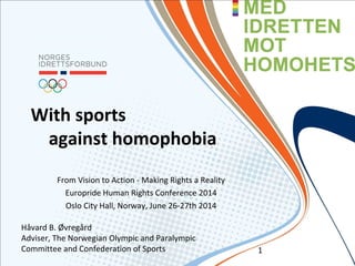 With sports
against homophobia
From Vision to Action - Making Rights a Reality
Europride Human Rights Conference 2014
Oslo City Hall, Norway, June 26-27th 2014
Håvard B. Øvregård
Adviser, The Norwegian Olympic and Paralympic
Committee and Confederation of Sports 1
 