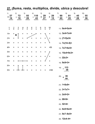 27. ¡Suma, resta, multiplica, divide, ubica y descubre!
1) 2) 3) 4) 5) 6) 7) 8) 9) 10)
+
27
16
–
72
19
–
93
29
–
110
43
+
29
27
+
29
15
–
90
65
–
81
25
–
45
28
–
55
36
11) 9x4+5x4=
12) 3x4+7x4=
13) (7+5)x5=
14) 7x(14–6)=
15) 7x7+6x5=
16) 15x4+9x3=
17) 22x3=
18) 9x9+3=
19)
–
113
39
20)
+
39
44
21) 1+8x9=
22) 3+7x7=
23) 2x0+2=
24) 99÷9=
25) 52÷4=
26) 6x0+6x4=
27) 9x7–8x5=
28) 12x4–4=
 