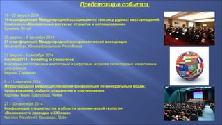 Предстоящие события
19 - 22 августа 2014
14-я конференция Международной ассоциации по генезису рудных месторождений.
Симпозиум «Минеральные ресурсы: открытие и использование»
Куньмин, Китай
30 августа – 6 сентября 2014
21-я конференция Международной минералогической ассоциации
Йоханесбург, Южноафриканская Республика
31 августа - 5 сентября 2014
GeoMod2014 - Modelling in Geoscience
Конференция посвящена аналоговым и цифровым моделям литосферных и мантийных
деформаций
Берлин, Германия
8 – 11 сентября 2014
Международная междисциплинарная конференция по минеральным водам:
происхождение, добыча, сохранение и приумножение
Карловы Вары (Карлсбад), Чехия
27 – 30 сентября 2014
Конференция специалистов в области экономической геологии
«Возможности разведки в XXI веке»
Кистоун (Keystone), Колорадо, США
 