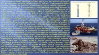 Одна буровая платформа ежедневно добывает нефти на 4 миллиона долларов США.
Для круглосуточного контроля требуется всего 24 рабочих, а всю остальную работу
выполняют машины. Они извлекают из камня нефть-сырец и отделяют природный газ.
Излишки газа сжигаются. Сто миллионов лет нефть казалось недоступной человеку, но
теперь технологии 21 века устремились в объятия цивилизации. Обширные сети
трубопроводов на морском дне доставляет нефть в перерабатывающие центры на
побережье. Когда все идет как надо, добыча нефти и газа рутинна и неопасна, но
катастрофа может произойти в мгновении ока и тогда эти супер платформы
превращаются в смертоносное пекло.Так в марте 2000 года наступила новая эра
глубоководных нефтедобывающих платформ. Бразильское правительство ввело в
строй самую крупную из всех «Petrobras-36». Начав функционировать, нефтяная
платформа должна будет добывать 180 тысяч баррелей нефти ежесуточно, работая на
глубине до 1,5 км, но через год она стала «Титаником» среди морских платформ. 15
марта 2001 года в 12 часов ночи утечка природного газа из-под распределительного
вентиля одной из опорных колон привела к серии мощнейших взрывов. В результате
чего платформа накренилась на 30 градусов от поверхности Атлантического океана.
Практически всех нефтяников удалось спасти аварийно-спасательными средствами, но
11 из них так и не удалось найти. Через 5 дней нефтяная платформа «Petrobras-36»
ушла под воду на глубину 1370 метров. Так было потеряно сооружение стоимостью
полмиллиарда долларов. Тысячи галлонов нефти-сырца и газового топлива вылились в
океан. Прежде чем платформа затонула, рабочие смогли закупорить скважину,
предотвратив крупную природную катастрофу. Но судьба стального морского гиганта
«Petrobras-36» напоминает риски, на которые мы идем, уходя в погоне за черным
золотом все дальше и дальше от побережья. Ставки в этой гонке невозможно
подсчитать, а скважины представляют собой угрозу для окружающей среды. Крупные
разливы нефти способны уничтожить пляжи, губить заболоченные заводи, уничтожать
флору и фауну. А очистка местности после подобной катастрофы обходится в
миллионы долларов и годы труда.
 