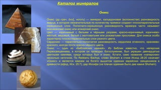 Каталог минералов
О́никс
О́никс (др.-греч. νυξ, ноготь) — минерал, халцедоновая (волокнистая) разновидностьὄ
кварца, в котором незначительные по количеству примеси создают плоскопараллельные
окрашенные слои. Полосчато-окрашенную разновидность мрамора часто называют
мексиканский оникс или алжирский оникс.
Цвет — коричневый с белыми и чёрными узорами, красно-коричневый, коричнево-
жёлтый, медовый, белый с желтоватыми или розоватыми прослоями. Для оникса особо
характерны плоско-параллельные слои разного цвета.
Сардоникс — параллельно-полосчатая разновидность сердолика огненного, оранжево-
красного, иногда почти красно-чёрного цвета.
Оникс — один из «Библейских камней». Из Библии известно, что наперсник
Первосвященника, в котором он проводил богослужение, был украшен двенадцатью
цветными камнями, среди которых был и оникс. Кстати, само название «наперсник»
несколько неточное, По Rebbenu Bachya, слово Shoham в стихе Исход 28:20 означает
«Оникс» и является камнем на богато вышитом одеянии еврейских священников в
древности (ефод, Исх. 25:7), дар Иосифа (на плечах одеяния было два камня Shoham).
 