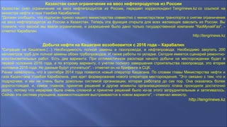 Казахстан снял ограничение на ввоз нефтепродуктов из России
Казахстан снял ограничение на ввоз нефтепродуктов из России, передает корреспондент Tengrinews.kz со ссылкой на
министра нефти и газа Узакбая Карабалина
"Должен сообщить, что подписан приказ нашего министерства совместно с министерством транспорта о снятии ограничения
на ввоз нефтепродуктов из России в Казахстан. Теперь эта функция открыта для всех желающих завозить из России. Вы
помните, что весной мы ввели ограничение, и разрешение было дано только государственной компании "КазМунайГаз", -
отметил Карабалин.
http://tengrinews.kz
Добыча нефти на Кашагане возобновится с 2016 года – Карабалин
"Ситуация на Кашагане.(...) Необходимость полной замены и газопровода, и нефтепровода. Необходимо закупать 200
километров труб для полной замены обоих трубопроводов. И также работы по укладке. Сегодня имеется сценарий ремонтно-
восстановительных работ. Есть два варианта. При оптимистичном раскладе начало добычи на месторождении будет в
первой половине 2016 года, а по второму варианту, с учетом полного завершения строительства газопровода, это вторая
половина 2016 года. Но данные будут уточняться", - отметил он на брифинге в СЦК.
Ранее заявлялось, что в сентябре 2014 года появится новый оператор Кашагана. По словам главы Министерства нефти и
газа Казахстана Узакбая Карабалина, уже идет формирование нового оператора месторождения. "Это связано с тем, что и
подрядчики, и мы не очень были довольны системой организации, которая работала до сих пор. Она оказалась более
дорогостоящей, и, самое главное, принятие решений и другие моменты организационного плана проходили достаточно
долго, потому что иерархия была очень сложной и принятие решений было из-за этого затруднительным и затягивалось.
Сейчас эта система упрощена, взаимоотношения выстраиваются в новом варианте", - отмечал министр.
http://tengrinews.kz
 