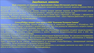 Зарубежные новости
Shell отказалась от лицензий на Аркатойский и Барун-Юстинский участки недр
Федеральное агентство «Роснедра» сообщило о досрочном прекращении действия лицензий, выданных компании Shell на
Аркатойский и Барун-Юстинский участки недр.
Ведомство подписало соответствующие приказы, согласно которым действие лицензии на Барун-Юстинский участок
прекращено восемнадцатого июля, на Аркатойский участок – двадцать третьего июля текущего года.
Компания Shell приняла решение о выходе из проектов еще в начале июня и обратилась в «Роснедра» с официальным
заявлением. Лицензия на участки была получена дочерними компаниями Shell – «Шелл Нефтегаз Девелопмент I» и «Шелл
Нефтегаз Девелопмент III». http://www.geonews.ru
ConocoPhillips продает свою долю в ООО "Компания Полярное Сияние"
Американская компания ConocoPhillips приняла решение о выходе из совместного предприятия с «Роснефтью» ООО
«Компания Полярное Сияние» и объявила о продаже своей доли. При этом руководство американского холдинга отрицает
взаимосвязь между этим событием и санкциями, введенными против РФ.
ООО «Компания Полярное Сияние» было создано в 1992 году. ConocoPhillips принадлежит пятьдесят процентов активов в
этом предприятии. «Роснефть» стала участвовать в проекте, приобретя пятидесятипроцентную долю в 2003 году.
Оператором проекта является ConocoPhillips.
Предприятие занимается разработкой пяти нефтяных месторождений Ардалинской группы. Это Центрально-Хорейверское,
Ошкотынское, Западно-Ошкотынское, Восточно-Колвинское и Ардалинское месторождения, расположенные в Ненецком
автономном округе и относящиеся к Тимано-Печорской нефтегазоносной провинции.
Нефть, получаемая на этих участках, транспортируется по магистрали «Усинск-Ярославль», принадлежащей компании
«Транснефть». Затем она реализуется на рынках Западной Европы.
Извлекаемые запасы Ардалинской группы месторождений оценивались в шестнадцать миллионов тонн нефти. С 2010 года
добыча на месторождениях стала снижаться. http://www.geonews.ru
 