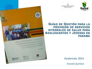 GUÍAS DE GESTIÓN PARA LA
PROVISIÓN DE SERVICIOS
INTEGRALES DE SALUD PARA
ADOLESCENTES Y JÓVENES EN
PANAMÁ
Guatemala, 2013
Amarelis Quintero
 