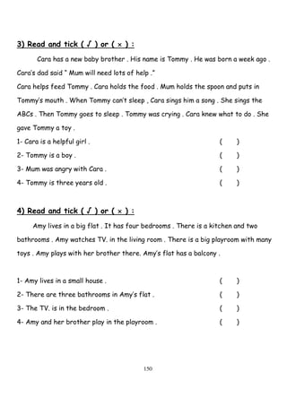 150
3) Read and tick ( √ ) or ( × ) :
Cara has a new baby brother . His name is Tommy . He was born a week ago .
Cara’s dad said “ Mum will need lots of help .”
Cara helps feed Tommy . Cara holds the food . Mum holds the spoon and puts in
Tommy’s mouth . When Tommy can’t sleep , Cara sings him a song . She sings the
ABCs . Then Tommy goes to sleep . Tommy was crying . Cara knew what to do . She
gave Tommy a toy .
1- Cara is a helpful girl . ( )
2- Tommy is a boy . ( )
3- Mum was angry with Cara . ( )
4- Tommy is three years old . ( )
4) Read and tick ( √ ) or ( × ) :
Amy lives in a big flat . It has four bedrooms . There is a kitchen and two
bathrooms . Amy watches TV. in the living room . There is a big playroom with many
toys . Amy plays with her brother there. Amy’s flat has a balcony .
1- Amy lives in a small house . ( )
2- There are three bathrooms in Amy’s flat . ( )
3- The TV. is in the bedroom . ( )
4- Amy and her brother play in the playroom . ( )
 