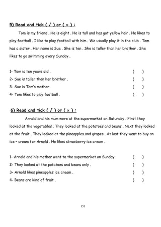 151
5) Read and tick ( √ ) or ( × ) :
Tom is my friend . He is eight . He is tall and has got yellow hair . He likes to
play football . I like to play football with him . We usually play it in the club . Tom
has a sister . Her name is Sue . She is ten . She is taller than her brother . She
likes to go swimming every Sunday .
1- Tom is ten years old . ( )
2- Sue is taller than her brother . ( )
3- Sue is Tom’s mother . ( )
4- Tom likes to play football . ( )
6) Read and tick ( √ ) or ( × ) :
Arnold and his mum were at the supermarket on Saturday . First they
looked at the vegetables . They looked at the potatoes and beans . Next they looked
at the fruit . They looked at the pineapples and grapes . At last they went to buy an
ice – cream for Arnold . He likes strawberry ice cream .
1- Arnold and his mother went to the supermarket on Sunday . ( )
2- They looked at the potatoes and beans only . ( )
3- Arnold likes pineapples ice cream . ( )
4- Beans are kind of fruit . ( )
 