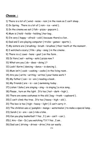 154
Choose :
1) There is a lot of ( wind – noise – rain ) in the room so I can’t sleep .
2) In Spring . There is a lot of ( rain – ice – wind ) .
3) In the cinema we eat ( fish – pizza – popcorn ) .
4) Mum is ( hold – holds – holding ) her bag .
5) I’m very ( happy – afraid – cold ) because there’s a lion .
6) Dad and I are playing computer ( tricks – games – sports ) .
7) My sisters are ( brushing – brush – brushes ) their teeth at the moment .
8) I watched a scary ( film – play – song ) in the cinema .
9) There is a ( cows – hens – goat ) on the farm .
10) Is Yara ( eat – eating – eats ) pizza now ?
11) What are you ( do – does – doing ) ?
12) Look ! Karim ( dancing – dance – is dancing ) .
13) Mum isn’t ( cook – cooking – cooks ) in the living room .
14) Are you ( write – writing – writes ) your home work ?
15) My father ( can – is – are ) reading a book .
16) My friends ( are – is – can ) swimming today .
17) Listen ! Soha ( are singing – sing – is singing ) a nice song .
18) Please , turn on the light . It’s too ( hot – dark – high ) .
19) There are some costumes in the old ( bag – trunk – cupboard ) .
20) I can’t climb the tree . It’s too ( heavy – high – old ) .
21) The box is too ( high – heavy – light ) I can’t carry it .
22) The children use a ( pumpkin – mango – watermelon ) to make a special lamp .
23) Sarah ( is – are – can ) ride a bike .
24) Can you play basketball ? Yes , I ( am – can’t – can ) .
25) ( Are – Can – Is ) you watching T.V ? Yes , I am .
26) Dad can ( driving – drives – drive ) his car easily .
 