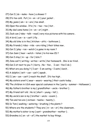 155
27) Can I ( do – make – have ) a shower ?
28) It’s too cold . Put ( in – on – at ) your jacket .
29) My jeans ( am – is – are ) too small .
30) Open the window . It’s ( to – two – too ) hot .
31) My dad came home ( in – on – at ) night .
32) Jack can ( take – talk – read ) very nice pictures with his camera .
33) A bird ( can – is – can’t ) fly .
34) My old bike is in the ( kitchen – attic – bathroom ) .
35) My friends ( rides – ride – are riding ) their bikes now .
36) Can I ( play – run – watch ) a game in my room ?
37) Can Sami ( hear – watch – listen ) to his new CD ?
38) Can I stay ( in – up – for ) late ?
39) Jana can’t ( writing – writes – write ) her homework . She is so tired .
40) Can I sit next to you ? ( Sorry , No – Yes , I can – Yes I do )
41) What are you doing ? ( I eat – I am eating – I eats ) lunch .
42) A dolphin ( isn’t – can – can’t ) speak .
43) I ( am – can – can’t ) reach the shelf . It’s too high .
44) My sisters aren’t ( wear – wears – wearing ) their coats today .
45) The children in USA wear special costumes in the ( party – summer – Halloween )
46) My father’s brother is my ( grandfather – uncle – brother ) .
47) My friend isn’t old . He is ( short – young – tall ) .
48) My uncle’s son is my ( brother – uncle – cousin ) .
49) Ten and ten are ( sixteen – twelve – twenty ) .
50) Is Tom ( washing – watering – brushing ) the plants ?
51) Where are the students ? They are ( in – on – at ) the classroom .
52) My mother’s sister is my ( aunt – grandmother – mother ) .
53) Grandma is ( on – at – of ) the market to buy things .
 