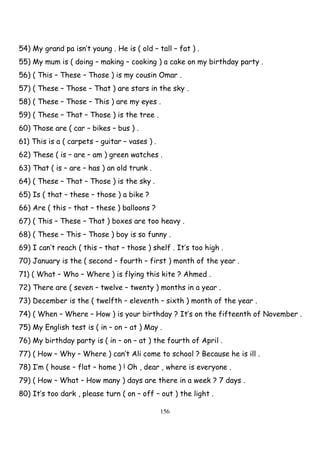 156
54) My grand pa isn’t young . He is ( old – tall – fat ) .
55) My mum is ( doing – making – cooking ) a cake on my birthday party .
56) ( This – These – Those ) is my cousin Omar .
57) ( These – Those – That ) are stars in the sky .
58) ( These – Those – This ) are my eyes .
59) ( These – That – Those ) is the tree .
60) Those are ( car – bikes – bus ) .
61) This is a ( carpets – guitar – vases ) .
62) These ( is – are – am ) green watches .
63) That ( is – are – has ) an old trunk .
64) ( These – That – Those ) is the sky .
65) Is ( that – these – those ) a bike ?
66) Are ( this – that – these ) balloons ?
67) ( This – These – That ) boxes are too heavy .
68) ( These – This – Those ) boy is so funny .
69) I can’t reach ( this – that – those ) shelf . It’s too high .
70) January is the ( second – fourth – first ) month of the year .
71) ( What – Who – Where ) is flying this kite ? Ahmed .
72) There are ( seven – twelve – twenty ) months in a year .
73) December is the ( twelfth – eleventh – sixth ) month of the year .
74) ( When – Where – How ) is your birthday ? It’s on the fifteenth of November .
75) My English test is ( in – on – at ) May .
76) My birthday party is ( in – on – at ) the fourth of April .
77) ( How – Why – Where ) can’t Ali come to school ? Because he is ill .
78) I’m ( house – flat – home ) ! Oh , dear , where is everyone .
79) ( How – What – How many ) days are there in a week ? 7 days .
80) It’s too dark , please turn ( on – off – out ) the light .
 