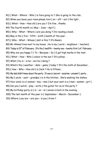 157
81) ( What – Where – Who ) is Yara going to ? She is going to the club .
82) When you leave your room please turn ( on – off – out ) the light .
83) ( What – How – How old ) are you ? I’m fine , thanks .
84) The fourth month is ( May – June – April ) .
85) ( Why – What – Where ) are you doing ? I’m reading a book .
86) May is the ( five – fifth – sixth ) month of the year .
87) ( Who – What – Whose ) doll is this ? It’s Rana’s
88) Mr Ahmed lives next to my house . He is my ( uncle – neighbour – teacher)
89) Today is 21st
of February . It’s the ( twelfth – twenty one – twenty first ) of February .
90) Why are you happy ? ( To – Because – So ) I get high marks in the test .
91) ( What – How – Who ) colour is the sun ? It’s yellow .
92) What ( he is – is he – are he ) doing ?
93) What’s the ( weather – date – game ) today ? It’s the ninth of December .
94) ( How – Who – How old ) is Jack ? He is fifteen .
95) My dad didn’t know about the party . It was a ( secret – surprise – present ) party .
96) My ( uncle – aunt – grandpa ) is in the kitchen . She’s washing the dishes .
97) Your uncle is a ( woman – boy – man ) but your aunt is a ( man – woman – girl ) .
98) Can you ( watch – play – write ) the guitar for us at the party ?
99) My birthday party is ( in – on – at ) seven o’clock in the evening .
100) The last month of the year is ( September – March – December ) .
101) Where ( you are – are you – is you ) from ?
 