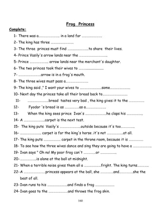 160
Frog Princess
Complete:
1- There was a…………………….. in a land far …………………….
2- The king has three ……………………….
3- The three princes must find ……………………..to share their lives.
4- Prince Vasily's arrow lands near the ……………………………..
5- Prince ………………….. arrow lands near the merchant's daughter.
6- The two princes took their wives to ………....................
7- ……………………….arrow is in a frog's mouth.
8- The three wives must pass a……………………….
9- The king said ," I want your wives to ………………………some…………………….
10- Next day the princes take all their bread back to………………………….
11- ……………………..bread tastes very bad , the king gives it to the ……………….
12- Fyodor 's bread is as ………………as a…………………….
13- When the king sees prince Ivan's ……………………..he claps his ………………..
14- A ……………………..carpet is the next test.
15- The king puts Vasily's ……………………..outside because it's too……………..
16- …………………….. carpet is for the king's horse .it's not ………………..at all.
17- The king puts ………………… carpet in the throne room, because it is ………………
18- To see how the three wives dance and sing they are going to have a …………………..
19- Ivan says " Oh no! My poor frog can't ……………or ………………..
20-………………..is alone at the ball at midnight.
21- When a terrible noise gives them all a …………………fright. The king turns…………..
22-A ………………………princess appears at the ball, she …………….and……………..she the
best of all.
23-Ivan runs to his …………………….and finds a frog ……………………
24-Ivan goes to the ……………………and throws the frog skin.
 