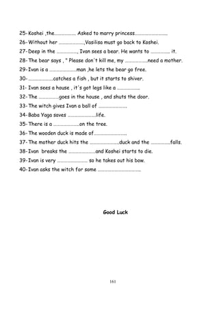 161
25-Koshei ,the………………. Asked to marry princess………………………..
26-Without her ………………….,Vasilisa must go back to Koshei.
27-Deep in the ………………, Ivan sees a bear. He wants to …………….. it.
28-The bear says , " Please don't kill me, my ………………..need a mother.
29-Ivan is a ……………………man ,he lets the bear go free.
30-………………….catches a fish , but it starts to shiver.
31- Ivan sees a house , it's got legs like a ………………..
32-The ………………goes in the house , and shuts the door.
33-The witch gives Ivan a ball of …………………….
34-Baba Yaga saves …………………….life.
35-There is a …………………..on the tree.
36-The wooden duck is made of………………………..
37-The mother duck hits the ……………………..duck and the ……………..falls.
38-Ivan breaks the ……………………and Koshei starts to die.
39-Ivan is very ……………………… so he takes out his bow.
40-Ivan asks the witch for some ………………………………..
Good Luck
 