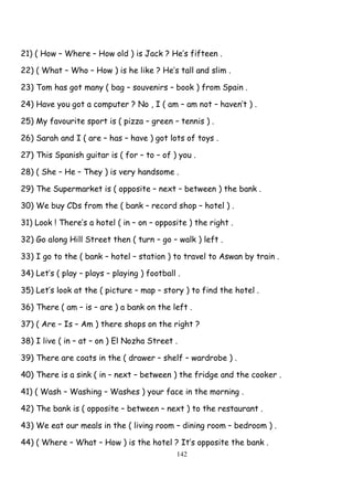 142
21) ( How – Where – How old ) is Jack ? He’s fifteen .
22) ( What – Who – How ) is he like ? He’s tall and slim .
23) Tom has got many ( bag – souvenirs – book ) from Spain .
24) Have you got a computer ? No , I ( am – am not – haven’t ) .
25) My favourite sport is ( pizza – green – tennis ) .
26) Sarah and I ( are – has – have ) got lots of toys .
27) This Spanish guitar is ( for – to – of ) you .
28) ( She – He – They ) is very handsome .
29) The Supermarket is ( opposite – next – between ) the bank .
30) We buy CDs from the ( bank – record shop – hotel ) .
31) Look ! There’s a hotel ( in – on – opposite ) the right .
32) Go along Hill Street then ( turn – go – walk ) left .
33) I go to the ( bank – hotel – station ) to travel to Aswan by train .
34) Let’s ( play – plays – playing ) football .
35) Let’s look at the ( picture – map – story ) to find the hotel .
36) There ( am – is – are ) a bank on the left .
37) ( Are – Is – Am ) there shops on the right ?
38) I live ( in – at – on ) El Nozha Street .
39) There are coats in the ( drawer – shelf – wardrobe ) .
40) There is a sink ( in – next – between ) the fridge and the cooker .
41) ( Wash – Washing – Washes ) your face in the morning .
42) The bank is ( opposite – between – next ) to the restaurant .
43) We eat our meals in the ( living room – dining room – bedroom ) .
44) ( Where – What – How ) is the hotel ? It’s opposite the bank .
 
