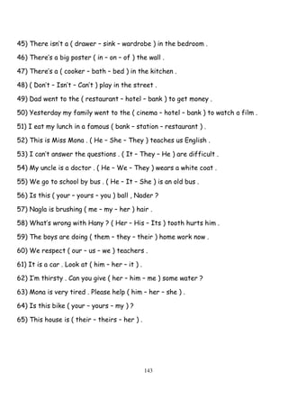 143
45) There isn’t a ( drawer – sink – wardrobe ) in the bedroom .
46) There’s a big poster ( in – on – of ) the wall .
47) There’s a ( cooker – bath – bed ) in the kitchen .
48) ( Don’t – Isn’t – Can’t ) play in the street .
49) Dad went to the ( restaurant – hotel – bank ) to get money .
50) Yesterday my family went to the ( cinema – hotel – bank ) to watch a film .
51) I eat my lunch in a famous ( bank – station – restaurant ) .
52) This is Miss Mona . ( He – She – They ) teaches us English .
53) I can’t answer the questions . ( It – They – He ) are difficult .
54) My uncle is a doctor . ( He – We – They ) wears a white coat .
55) We go to school by bus . ( He – It – She ) is an old bus .
56) Is this ( your – yours – you ) ball , Nader ?
57) Nagla is brushing ( me – my – her ) hair .
58) What’s wrong with Hany ? ( Her – His – Its ) tooth hurts him .
59) The boys are doing ( them – they – their ) home work now .
60) We respect ( our – us – we ) teachers .
61) It is a car . Look at ( him – her – it ) .
62) I’m thirsty . Can you give ( her – him – me ) some water ?
63) Mona is very tired . Please help ( him – her – she ) .
64) Is this bike ( your – yours – my ) ?
65) This house is ( their – theirs – her ) .
 