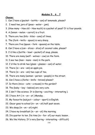 144
Modules 5 , 6 , 7
Choose:
1. Can I have a (packet – bottle – can) of lemonade, please?
2. I need two jars of (peas – water – jam).
3. (How many – How old – How much) is a packet of peas? It is four pounds.
4. A (lemon – melon – carrot) is a fruit.
5. There are two (kilo – kilos – cans) of limes.
6. The (fork – knife – spoon) is very sharp.
7. There are five (spoon – fork – spoons) on the table.
8. Can I have a (can – slices – slice) of coconut cake, please?
9. I'd like a (bottle – bowl – packet) of soup, please.
10. There are many (wolf - wolves – cow) on the farm.
11. I see two (man – mans – men) in the park.
12. I'd like to drink two (glass – glasses – can) of water.
13. There (is – are – am) an apple pie.
14. There (is – are – am) two cups of tea.
15. There are many (woman – person – people) in the street.
16. Can I have a (forks – knife – knives) please?
17. Is there (mice – cats – a mouse) in the garden?
18. The (baby – boy – babies) are very cute.
19. I don't like science. It is (boring – exciting – interesting ).
20. I have Art ( in – on – at ) Monday .
21. My favourite (subject – colour – sport) is English.
22. Oscar goes to school (in – on – at) half past seven.
23. We sleep (in – on – at) night.
24. I have my breakfast (in – on – at) the morning.
25. Its quarter to ten. Its time (in – for- of) our music lesson .
26. We like History. It's very (boring – interesting – difficult)
 