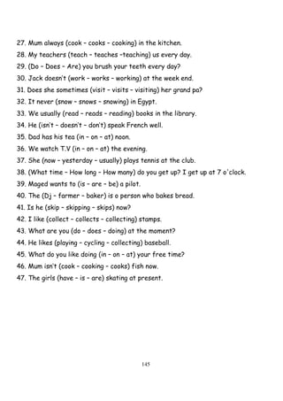 145
27. Mum always (cook – cooks – cooking) in the kitchen.
28. My teachers (teach – teaches –teaching) us every day.
29. (Do – Does – Are) you brush your teeth every day?
30. Jack doesn’t (work – works – working) at the week end.
31. Does she sometimes (visit – visits – visiting) her grand pa?
32. It never (snow – snows – snowing) in Egypt.
33. We usually (read – reads – reading) books in the library.
34. He (isn’t – doesn’t – don’t) speak French well.
35. Dad has his tea (in – on – at) noon.
36. We watch T.V (in – on – at) the evening.
37. She (now – yesterday – usually) plays tennis at the club.
38. (What time – How long – How many) do you get up? I get up at 7 o'clock.
39. Maged wants to (is – are – be) a pilot.
40. The (Dj – farmer – baker) is o person who bakes bread.
41. Is he (skip – skipping – skips) now?
42. I like (collect – collects – collecting) stamps.
43. What are you (do – does – doing) at the moment?
44. He likes (playing – cycling – collecting) baseball.
45. What do you like doing (in – on – at) your free time?
46. Mum isn’t (cook – cooking – cooks) fish now.
47. The girls (have – is – are) skating at present.
 
