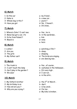 147
6) Match
1- Is this car a- my friend .
2- Noha is b- a new car .
3- Whose bag is this ? c- yours ?
4- Have you got d- No , I haven’t .
e- It’s mine .
7) Match
1- Where’s John ? I can’t see a- Yes , he is .
2- Mona has got a car, it’s b- in the wardrobe .
3- Is he from Poland ? c- him
4- Masid is d- mine
e- hers
8) Match
1- Listen ! a- watching a film ?
2- Are you b- sleep .
3- The girls c- sleeping .
4- My father can’t d- The birds are singing .
e- are dancing now .
9) Match
1- The trunk is a- Yes , of course .
2- I can’t touch the lamp b- costumes in the Halloween .
3- Can I play in the garden ? c- It’s very high .
4- We wear d- I can run .
e- in the attic .
10) Match
1- My father’s brother a- the 2nd
of March .
2- My birthday is on b- April .
3- How old are you ? c- is my uncle .
4- Why are you crying ? d- I’m ten .
e- My bike is broken .
 