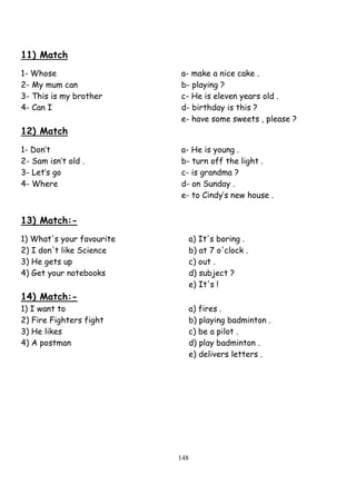 148
11) Match
1- Whose a- make a nice cake .
2- My mum can b- playing ?
3- This is my brother c- He is eleven years old .
4- Can I d- birthday is this ?
e- have some sweets , please ?
12) Match
1- Don’t a- He is young .
2- Sam isn’t old . b- turn off the light .
3- Let’s go c- is grandma ?
4- Where d- on Sunday .
e- to Cindy’s new house .
13) Match:-
1) What's your favourite a) It's boring .
2) I don't like Science b) at 7 o'clock .
3) He gets up c) out .
4) Get your notebooks d) subject ?
e) It's !
14) Match:-
1) I want to a) fires .
2) Fire Fighters fight b) playing badminton .
3) He likes c) be a pilot .
4) A postman d) play badminton .
e) delivers letters .
 