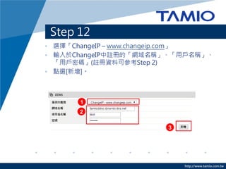 http://www.tamio.com.tw
Step 12
• 選擇「ChangeIP – www.changeip.com」
• 輸入於ChangeIP中註冊的「網域名稱」、「用戶名稱」、
「用戶密碼」(註冊資料可參考Step 2)
• 點選[新增]。
2
1
3
 