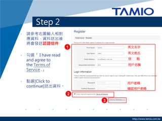 http://www.tamio.com.tw
Step 2
• 請參考右圖輸入相對
應資料，資料送出後
將會發送認證信件
• 勾選「 I have read
and agree to
the Terms of
Service .」
• 點選[Click to
continue]送出資料。
英文名字
英文姓氏
信 箱
用戶名稱
用戶密碼
確認用戶密碼
1
2
3
 