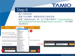 http://www.tamio.com.tw
Step 6
• 輸入子網域名稱
• 點選下拉式選單，選擇欲使用的主網域名稱
• 點選「Add Domain」後，在下方會出現綠字「 Congratulations,
the free domain has been added to your account」，表示網域
名註冊成功。
1
2
3
 
